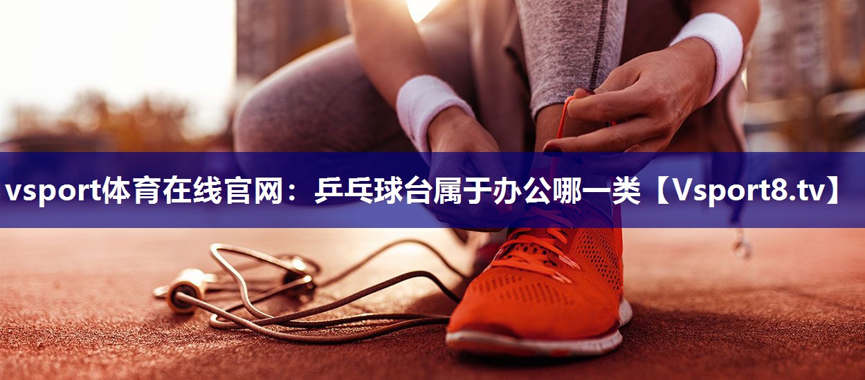 vsport体育在线官网：乒乓球台属于办公哪一类