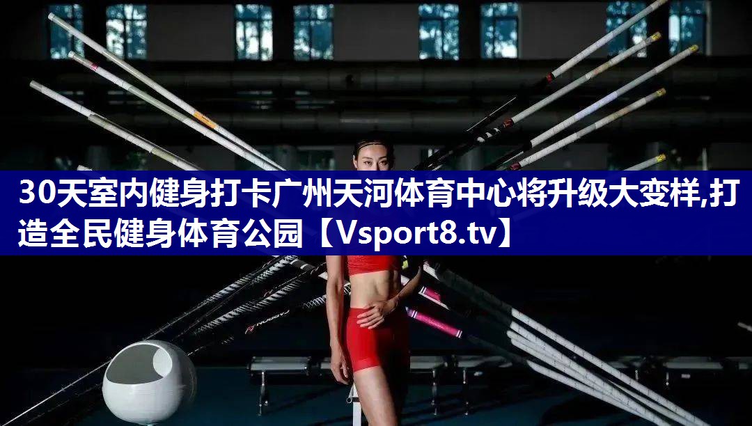 30天室内健身打卡广州天河体育中心将升级大变样,打造全民健身体育公园